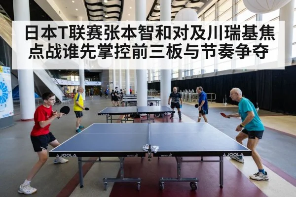 日本T联赛张本智和对及川瑞基焦点战谁先掌控前三板与节奏争夺